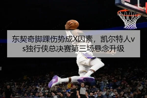 东契奇脚踝伤势成X因素，凯尔特人vs独行侠总决赛第三场悬念升级