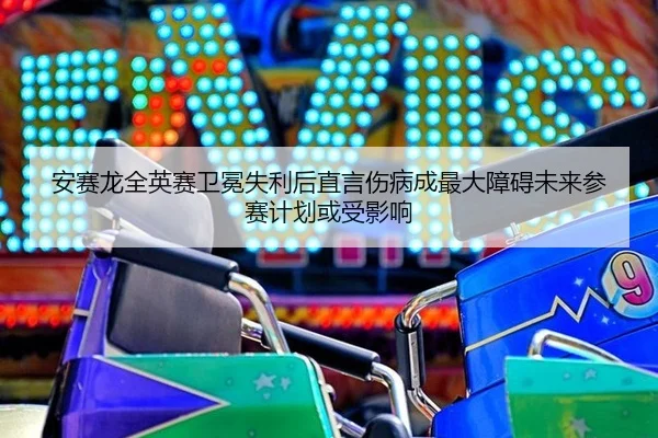 安赛龙全英赛卫冕失利后直言伤病成最大障碍未来参赛计划或受影响