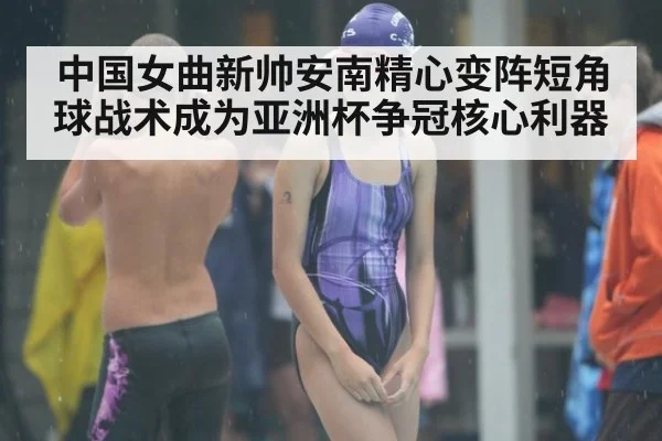 中国女曲新帅安南精心变阵短角球战术成为亚洲杯争冠核心利器