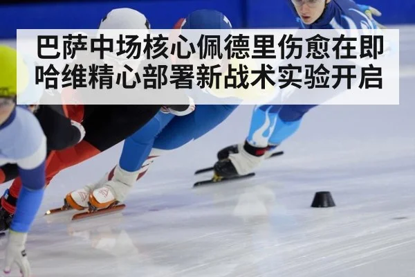 巴萨中场核心佩德里伤愈在即 哈维精心部署新战术实验开启