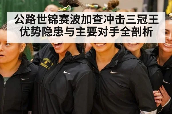 公路世锦赛波加查冲击三冠王优势隐患与主要对手全剖析