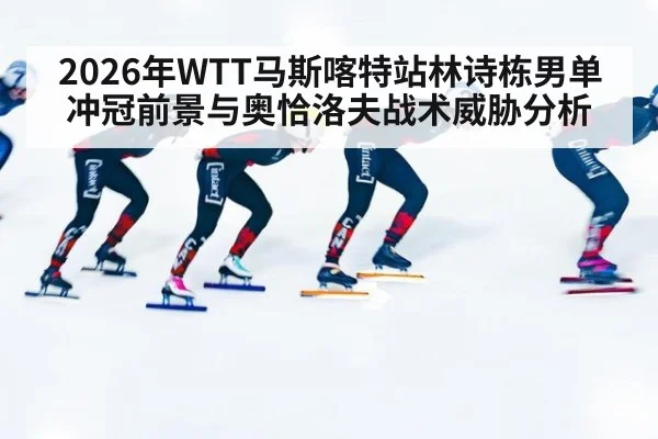 2026年WTT马斯喀特站林诗栋男单冲冠前景与奥恰洛夫战术威胁分析